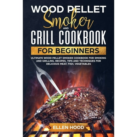 Wood Pellet Smoker and Grill Cookbook for Beginners: Ultimate Wood Pellet Smoker Cookbook for Smoking and Grilling, Recipes, Tips and Techniques for Delicious Meat, Fish, Vegetables