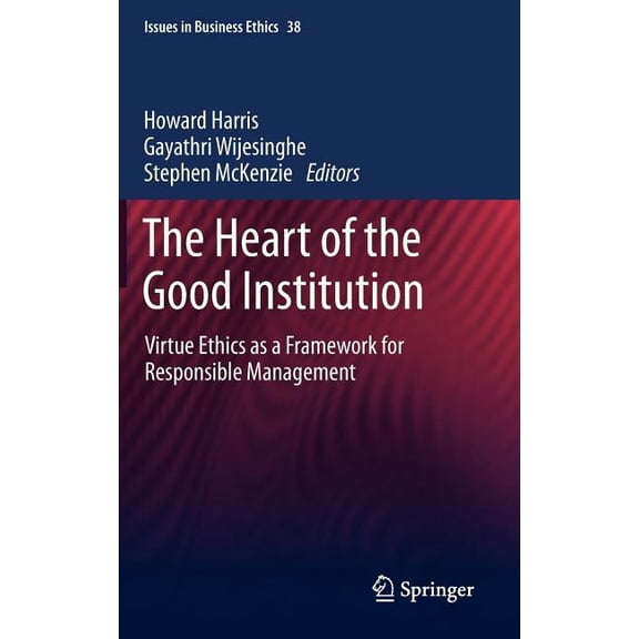 Issues in Business Ethics The Heart of the Good Institution: Virtue Ethics as a Framework for Responsible Management, Book 38, (Hardcover)