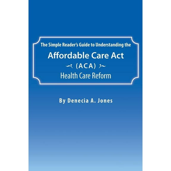 The Simple Reader's Guide to Understanding the Affordable Care ACT (ACA) Health Care Reform, (Paperback)