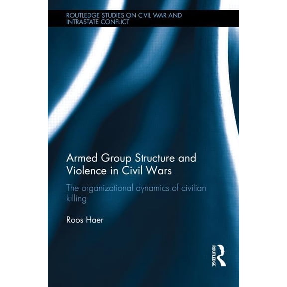 Routledge Studies in Civil Wars and Intr Armed Group Structure and Violence in Civil Wars: The Organizational Dynamics of Civilian Killing, (Hardcover)