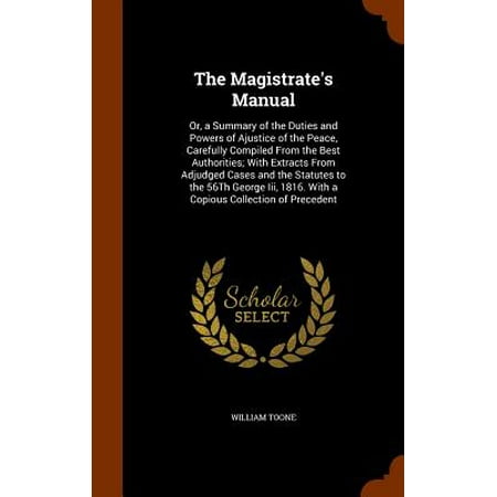The Magistrate's Manual : Or, a Summary of the Duties and Powers of Ajustice of the Peace, Carefully Compiled from the Best Authorities; With Extracts from Adjudged Cases and the Statutes to the 56th George III, 1816. with a Copious Collection of