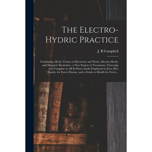 The Electro-hydric Practice : Combining All the Virtues of Electricity and Water, Electric Herbs, and Magnetic Remedies : a New System of Treatment, T