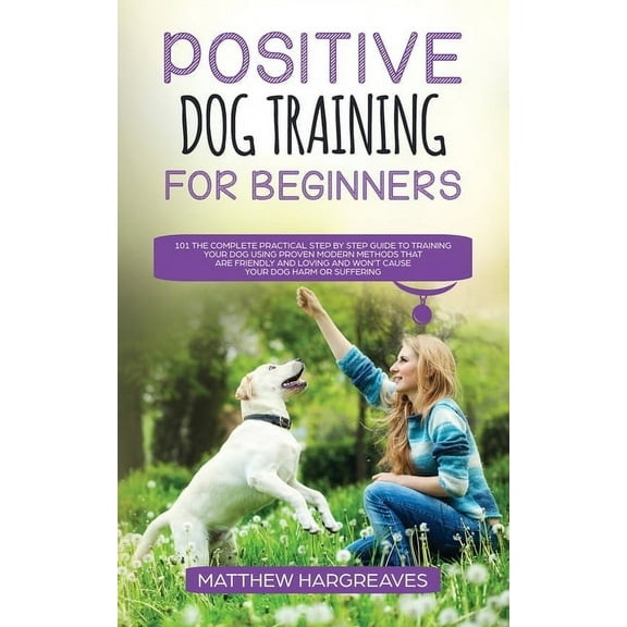 Positive Dog Training for Beginners 101: The Complete Practical Step by Step Guide to Training your Dog using Proven Mod, (Paperback)