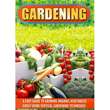 Gardening: An Easy Guide To Growing Organic Vegetables Easily Using Vertical Gardening -