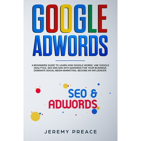 Google AdWords: A beginners guide to learn how Google works. Use google analytics, SEO and ADS AdWords for your business. Dominate social media marketing, become an influencer (Best Way To Learn Google Adwords)