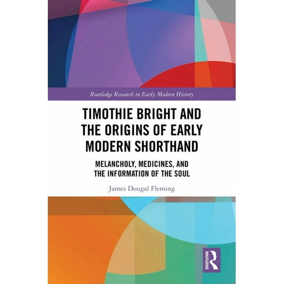 Routledge Research in Early Modern Histo Timothie Bright and the Origins of Early Modern Shorthand: Melancholy, Medicines, and the Information of the Soul, (Hardcover)