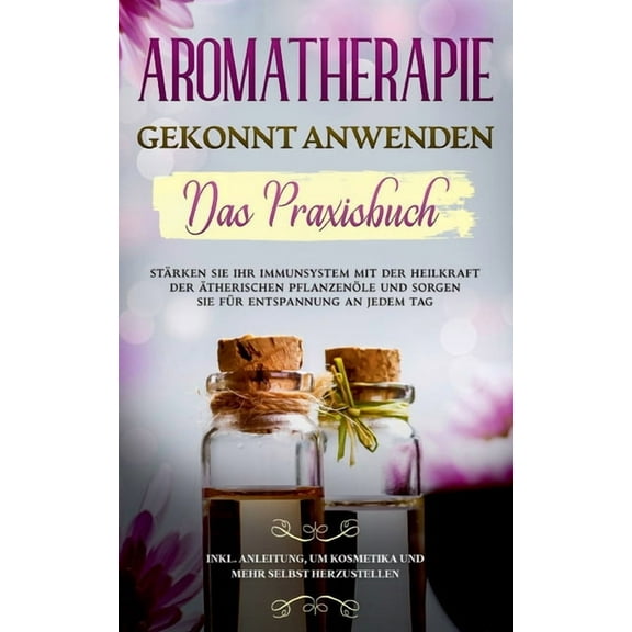 Aromatherapie gekonnt anwenden - Das Praxisbuch : Stärken Sie Ihr Immunsystem mit der Heilkraft der ätherischen Pflanzenöle und sorgen Sie für Entspannung an jedem Tag - inkl. Anleitung, um Kosmetika und mehr selbst herzustellen (Paperback)