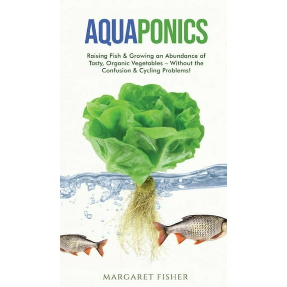 Aquaponics: Raising Fish & Growing an Abundance of Tasty, Organic Vegetables - Without the Confusion & Cycling P, (Hardcover)