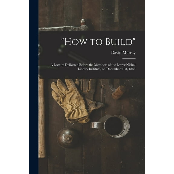 "How to Build" [microform]: a Lecture Delivered Before the Members of the Lower Nichol Library Institute, on December 21st, 1858 (Paperback)
