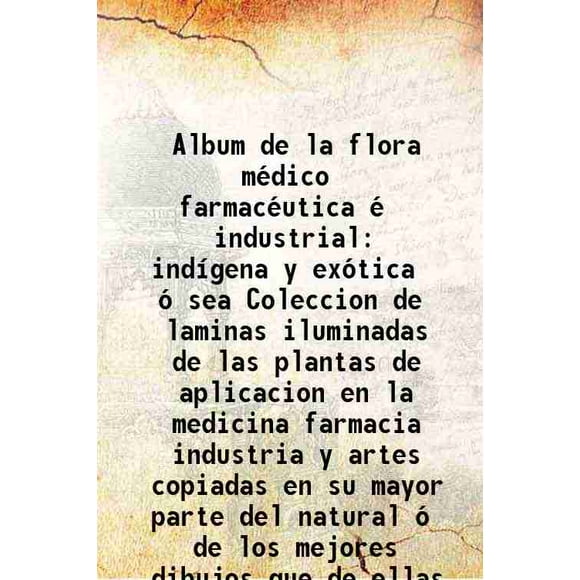 Album de la flora médico farmacéutica é industrial ind¡gena y exótica ó sea Coleccion de laminas iluminadas de las plantas de aplicacion en la medicina farmacia industria y artes copiadas [Hardcover]