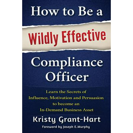 How to Be a Wildly Effective Compliance Officer : Learn the Secrets of Influence, Motivation and Persuasion to Become an In-Demand Business