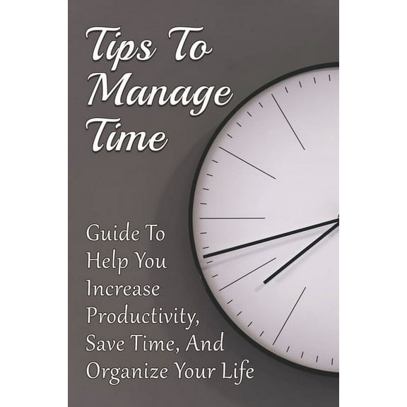 Tips To Manage Time: Guide To Help You Increase Productivity, Save Time, And Organize Your Life: Time Effective Management Tips (Paperback)