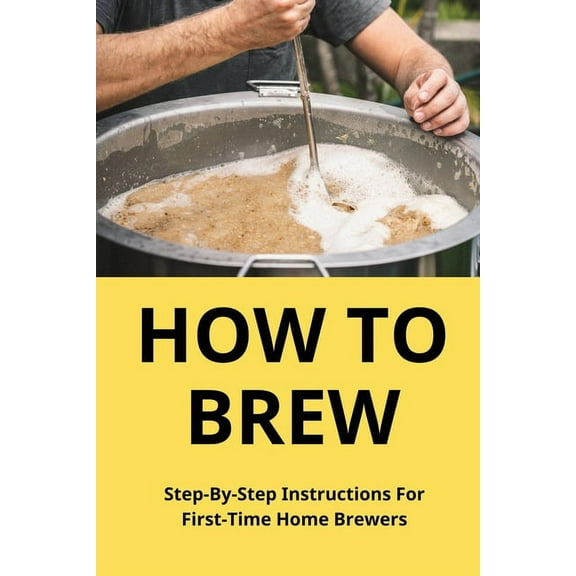 How To Brew: Step-By-Step Instructions For First-Time Home Brewers: Homemade Beer