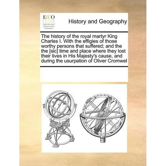 The History of the Royal Martyr King Charles I. with the Effigies of Those Worthy Persons That Suffered; And the the [Sic] Time and Place Where They Lost Their Lives in His Majesty's Cause, and During