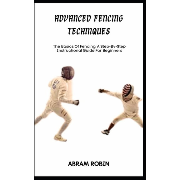 Advanced Fencing Techniques: The Basics Of Fencing: A Step-By-Step Instructional Guide For Beginners