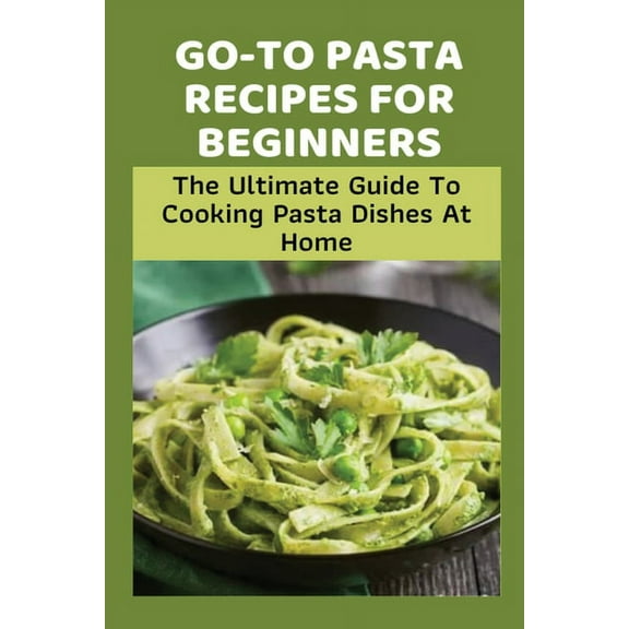 Go-To Pasta Recipes For Beginners: The Ultimate Guide To Cooking Pasta Dishes At Home: Instructions To Make Delicious Pasta