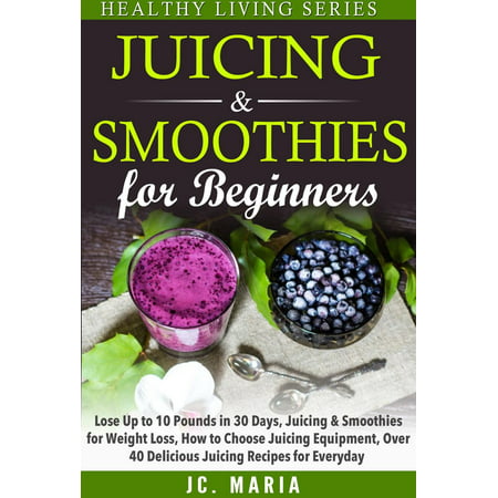 Juicing & Smoothies for Beginners Lose Up to 10 Pounds in 30 Days, Juicing & Smoothies for Weight Loss, How to Choose Juicing Equipment, Over 40 Delicious Juicing Recipes for Everyday -