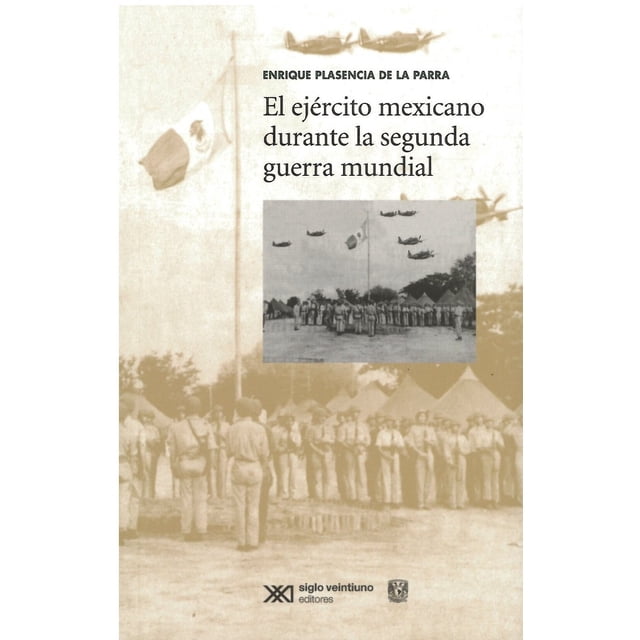 EL EJÉRCITO MEXICANO DURANTE LA SEGUNDA GUERRA MUNDIAL SIGLO XXI EDITORES ENRIQUE PLASENCIA DE LA PARRA