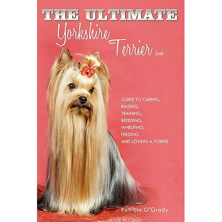 The Ultimate Yorkshire Terrier Book : Guide to Caring, Raising, Training, Breeding, Whelping, Feeding and Loving a