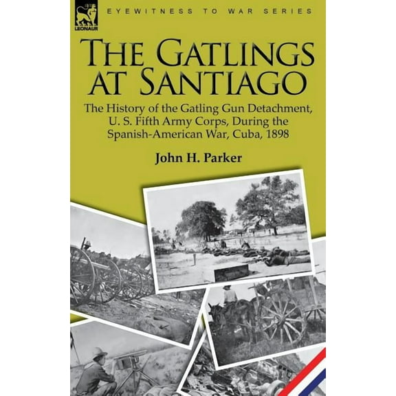 The Gatlings at Santiago: The History of the Gatling Gun Detachment, U. S. Fifth Army Corps, During the Spanish-American War, Cuba, 1898