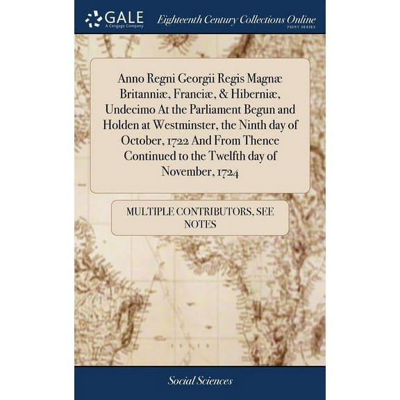 Anno Regni Georgii Regis Magnæ Britanniæ, Franciæ, & Hiberniæ, Undecimo At the Parliament Begun and Holden at Westminster, the Ninth day of October, 1722 And From Thence Continued to the Twelfth day o