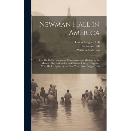 Newman Hall in America: Rev. Dr. Hall s Lectures on Temperance and Missions to the Masses: Also an Oration on Christian (Hardcover)