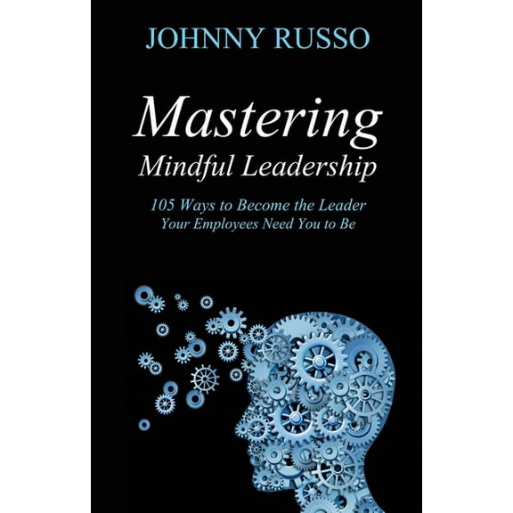 Mastering Mindful Leadership: 105 Ways to Become the Leader Your Employees Need You to Be, (Paperback)
