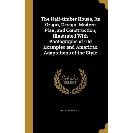 The Half-Timber House, Its Origin, Design, Modern Plan, and Construction, Illustrated with Photographs of Old Examples and American Adaptations of the