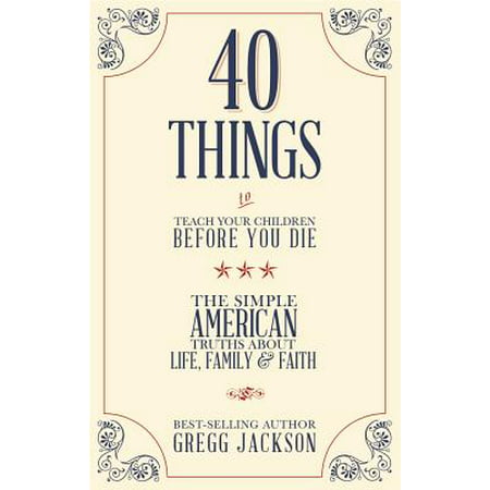 40 Things To Teach Your Children Before You Die : The Simple American Truths About Life, Family &