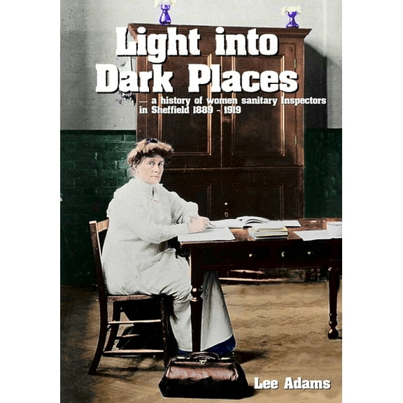 Light into Dark Places: A history of women sanitary Inspectors in Sheffield 1889 - 1919, (Paperback)