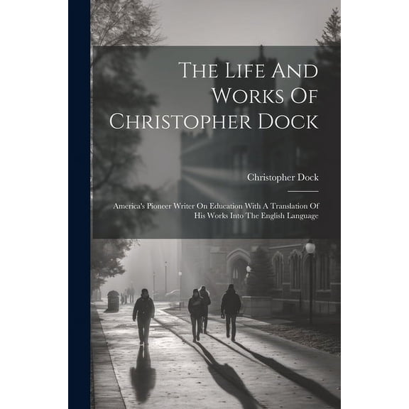 The Life And Works Of Christopher Dock: America's Pioneer Writer On Education With A Translation Of His Works Into The E, (Paperback)