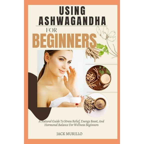 Using Ashwagandha for Beginners: A Natural Guide To Stress Relief, Energy Boost, And Hormonal Balance For Wellness Begin, (Paperback)