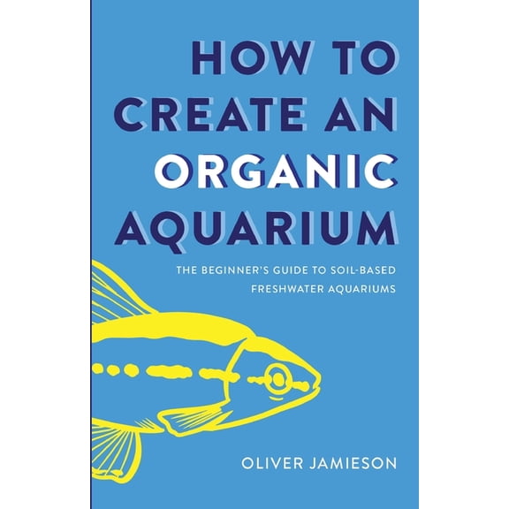 How to Create an Organic Aquarium: The Beginner's Guide to Soil-Based Freshwater Aquariums, (Paperback)