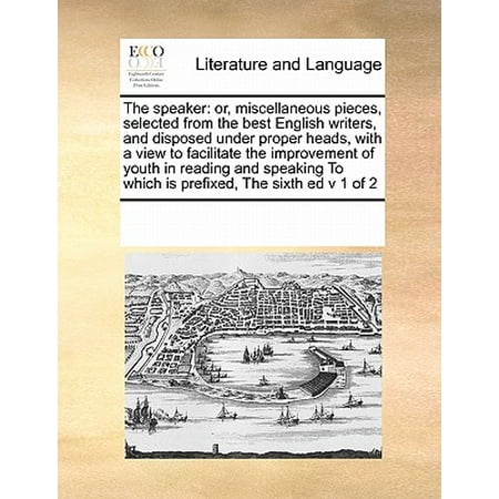 The Speaker : Or, Miscellaneous Pieces, Selected from the Best English Writers, and Disposed Under Proper Heads, with a View to Facilitate the Improvement of Youth in Reading and Speaking to Which Is Prefixed, the Sixth Ed V 1 of