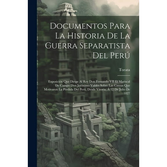 Documentos Para La Historia De La Guerra Separatista Del Perú : Exposición Que Dirige Al Rey Don Fernando VII El Mariscal De Campo Don Jerónimo Valdés Sobre Las Causas Que Motivaron La Pérdida Del Perú, Desde Vitoria, Á 12 De Julio De 1827 (Paperback)