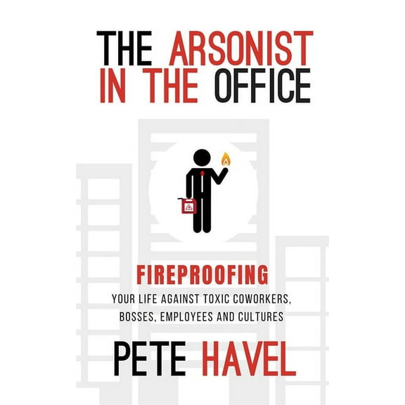 The Arsonist in the Office: Fireproofing Your Life Against Toxic Coworkers, Bosses, Employees, and Cultures, (Paperback)