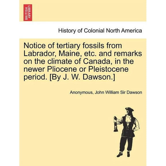 Notice of Tertiary Fossils from Labrador, Maine, Etc. and Remarks on the Climate of Canada, in the Newer Pliocene or Pleistocene Period. [by J. W. Dawson.] (Paperback)