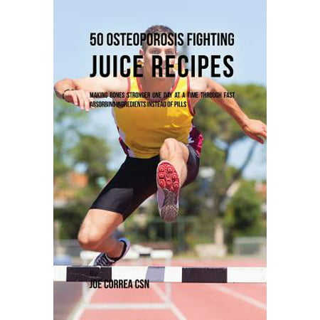 50 Osteoporosis Fighting Juice Recipes : Making Bones Stronger One Day at a Time Through Fast Absorbing Ingredients Instead of
