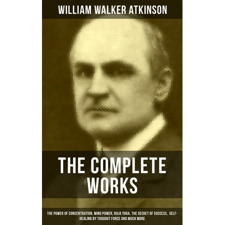 The Complete Works of William Walker Atkinson: The Power of Concentration, Mind Power, Raja Yoga, The Secret of Success, Self-Healing by Thought Force and much more -