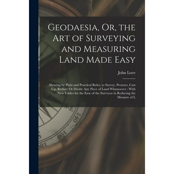Geodaesia, Or, the Art of Surveying and Measuring Land Made Easy: Shewing by Plain and Practical Rules, to Survey, Protract, Cast Up, Reduce Or Divide Any Piece of Land Whatsoever: With New Tables for