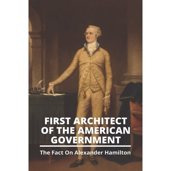First Architect Of The American Government : The Fact On Alexander Hamilton: What Did Alexander Hamilton Do (Paperback)