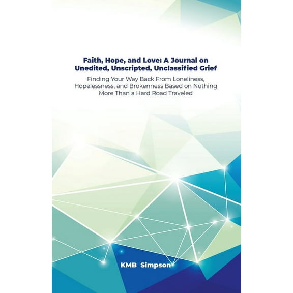 Faith, Hope, and Faith, Hope, and Love: A Journal on Unedited, Unscripted, Unclassified Grief: Finding Your Way Back From Loneliness, Hopelessness, and Brokenness Based on Nothing More Than a Hard Roa