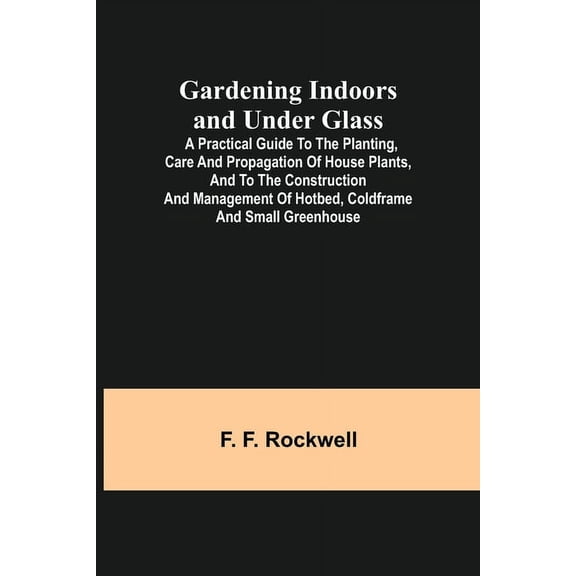 Gardening Indoors and Under Glass; A Practical Guide to the Planting, Care and Propagation of House Plants, and to the C, (Paperback)