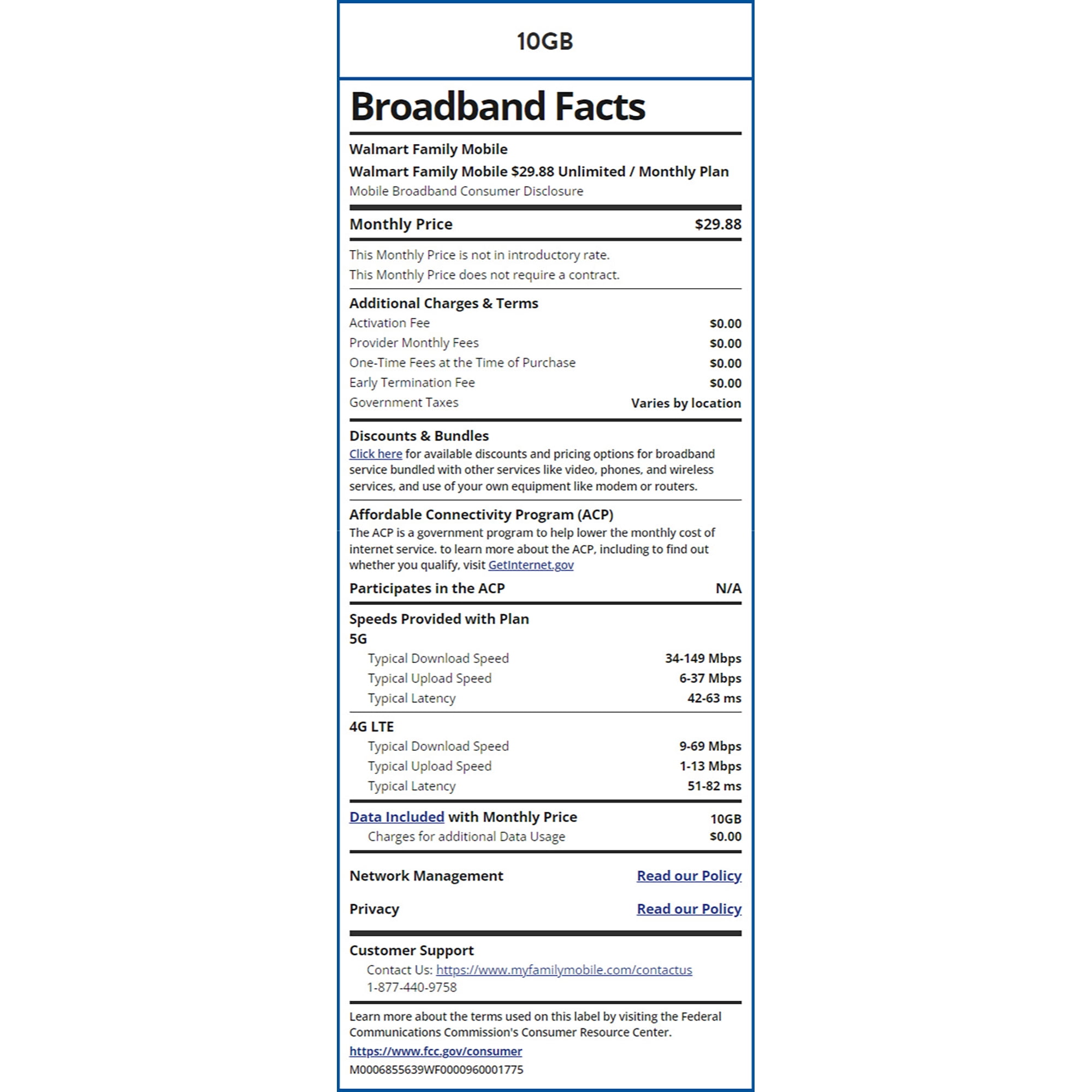 10GB Broadband Facts Walmart Family Mobile Walmart Family Mobile $29.88 Unlimited / Monthly Plan Mobile Broadband Consumer Disclosure Monthly Price This Monthly Price is not in introductory rate. This Monthly Price does not require a contract. Additional Charges & Terms Activation Fee Provider Monthly Fees One-Time Fees at the Time of Purchase Early Termination Fee Government Taxes Discounts & Bundles $29.88 $0.00 $0.00 $0.00 $0.00 Varies by location Click here for available discounts and pricing options for broadband service bundled with other services like video, phones, and wireless services, and use of your own equipment like modem or routers. Affordable Connectivity Program (ACP) The ACP is a government program to help lower the monthly cost of internet service. to learn more about the ACP, including to find out whether you qualify, visit Getinternet.gov Participates in the ACP Speeds Provided with Plan 5G Typical Download Speed Typical Upload Speed Typical Latency 4G LTE Typical Download Speed Typical Upload Speed Typical Latency Data Included with Monthly Price Charges for additional Data Usage Network Management Privacy Customer Support N/A 34-149 Mbps 6-37 Mbps 42-63 ms 9-69 Mbps 1-13 Mbps 51-82 ms 10GB $0.00 Read our Policy. Read our Policy Contact Us: https://www.myfamilymobile.com/contactus 1-877-440-9758 Learn more about the terms used on this label by visiting the Federal Communications Commission's Consumer Resource Center. https://www.fcc.gov/consumer M0006855639WF0000960001775