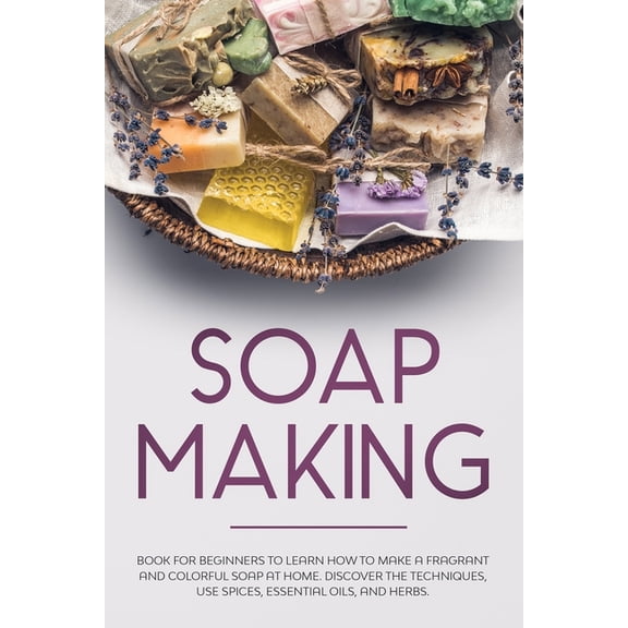 Soap Making: Book for Beginners to Learn How to Make a Fragrant and Colorful Soap at Home. Discover the Techniques. Use Spices, Essential Oils, and Herbs. (Paperback)