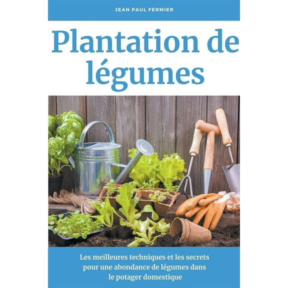 Plantation de lÃ©gumes: Les meilleures techniques et les secrets pour une abondance de lÃ©gumes dans le potager domestique, (Paperback)