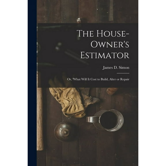 The House-Owner's Estimator; Or, 'What Will It Cost to Build, Alter or Repair, (Paperback)