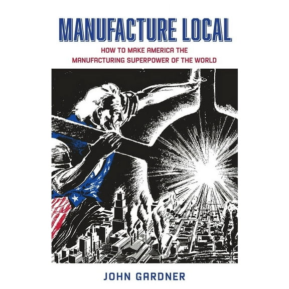 Manufacture Local: How to Make America the Manufacturing Superpower of the World, (Paperback)