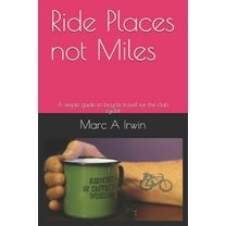 Ride Places not Miles: A simple guide to bicycle travel for the club cyclist (Paperback) by Marc A Irwin