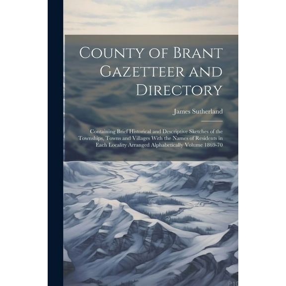 County of Brant Gazetteer and Directory: Containing Brief Historical and Descriptive Sketches of the Townships, Towns and Villages With the Names of Residents in Each Locality Arranged Alphabetically